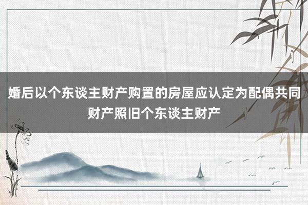 婚后以个东谈主财产购置的房屋应认定为配偶共同财产照旧个东谈主财产