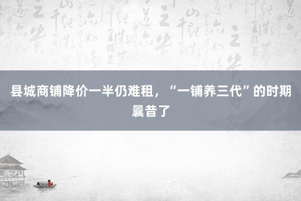 县城商铺降价一半仍难租，“一铺养三代”的时期曩昔了