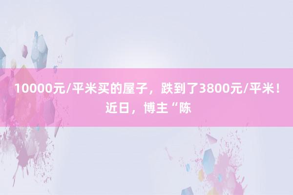 10000元/平米买的屋子，跌到了3800元/平米！ 近日，博主“陈