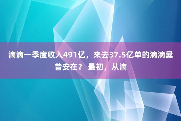 滴滴一季度收入491亿，来去37.5亿单的滴滴曩昔安在？ 最初，从滴