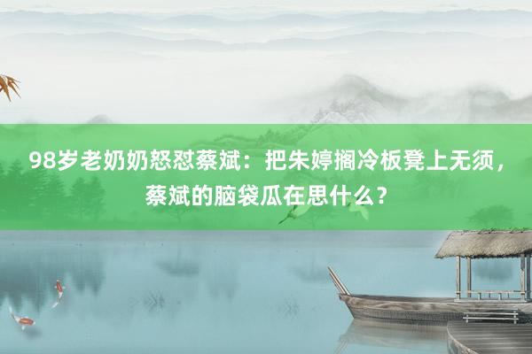 98岁老奶奶怒怼蔡斌：把朱婷搁冷板凳上无须，蔡斌的脑袋瓜在思什么？