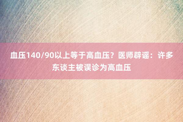 血压140/90以上等于高血压？医师辟谣：许多东谈主被误诊为高血压