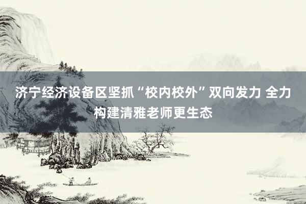 济宁经济设备区坚抓“校内校外”双向发力 全力构建清雅老师更生态