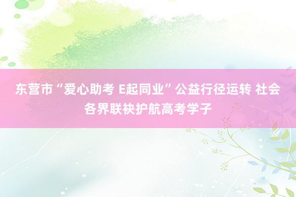 东营市“爱心助考 E起同业”公益行径运转 社会各界联袂护航高考学子