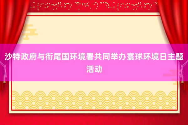 沙特政府与衔尾国环境署共同举办寰球环境日主题活动