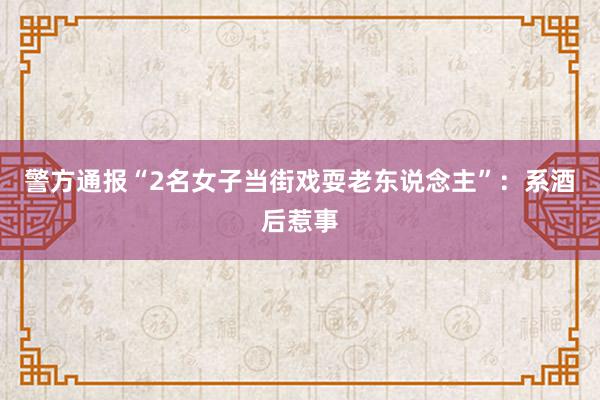 警方通报“2名女子当街戏耍老东说念主”：系酒后惹事