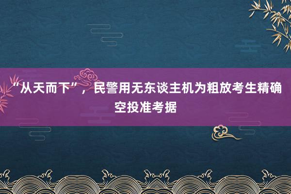 “从天而下”，民警用无东谈主机为粗放考生精确空投准考据