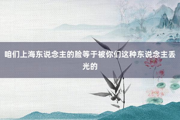 咱们上海东说念主的脸等于被你们这种东说念主丢光的