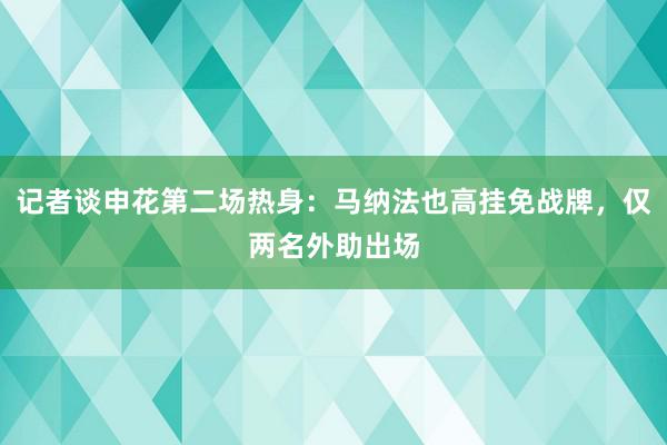 记者谈申花第二场热身：马纳法也高挂免战牌，仅两名外助出场