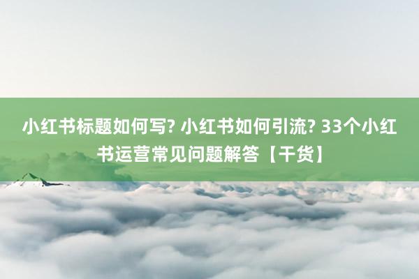 小红书标题如何写? 小红书如何引流? 33个小红书运营常见问题解答【干货】