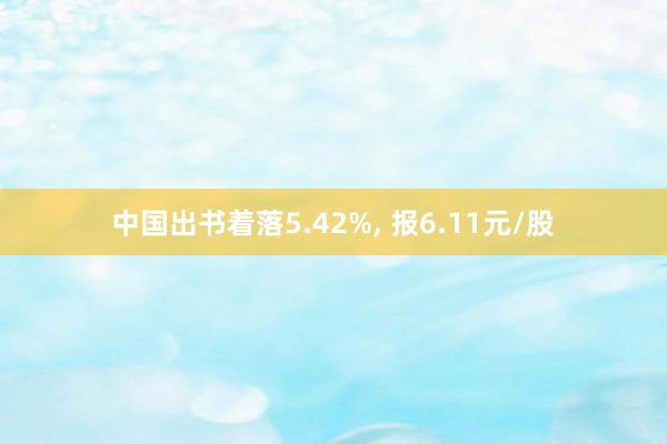 中国出书着落5.42%, 报6.11元/股