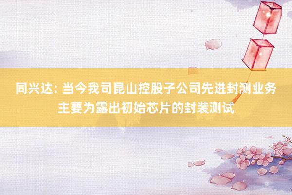 同兴达: 当今我司昆山控股子公司先进封测业务主要为露出初始芯片的封装测试