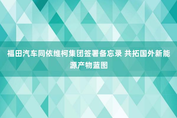 福田汽车同依维柯集团签署备忘录 共拓国外新能源产物蓝图