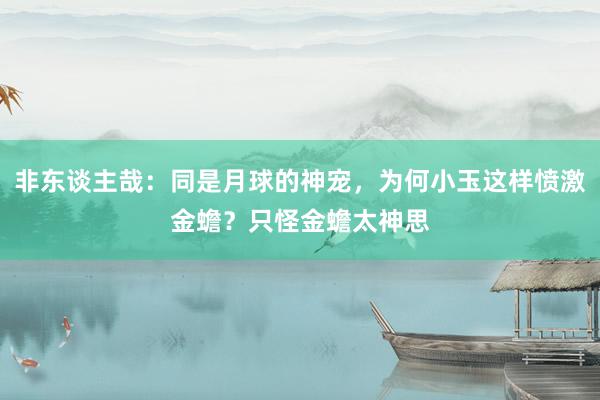 非东谈主哉：同是月球的神宠，为何小玉这样愤激金蟾？只怪金蟾太神思