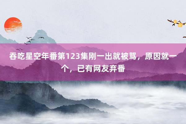 吞吃星空年番第123集刚一出就被骂，原因就一个，已有网友弃番