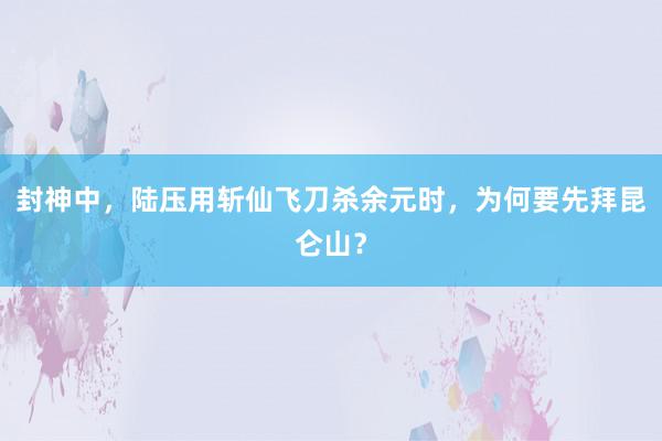 封神中，陆压用斩仙飞刀杀余元时，为何要先拜昆仑山？