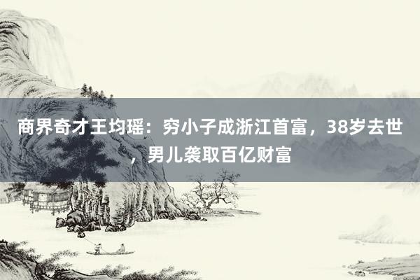 商界奇才王均瑶：穷小子成浙江首富，38岁去世，男儿袭取百亿财富