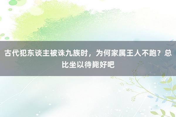 古代犯东谈主被诛九族时，为何家属王人不跑？总比坐以待毙好吧