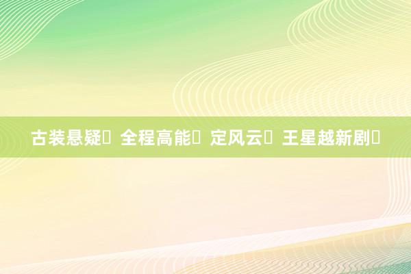 古装悬疑❗全程高能❗定风云❗王星越新剧❗