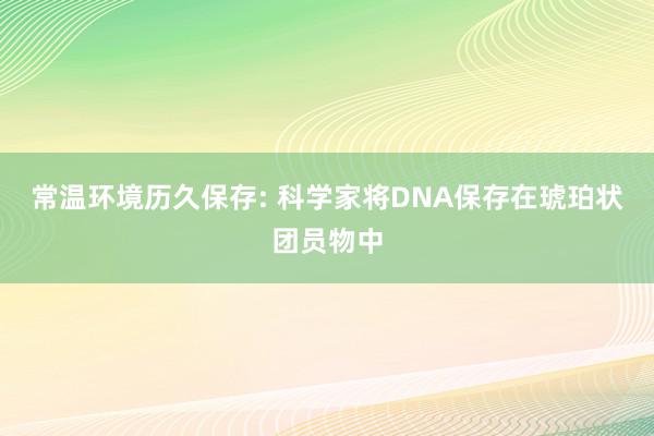 常温环境历久保存: 科学家将DNA保存在琥珀状团员物中