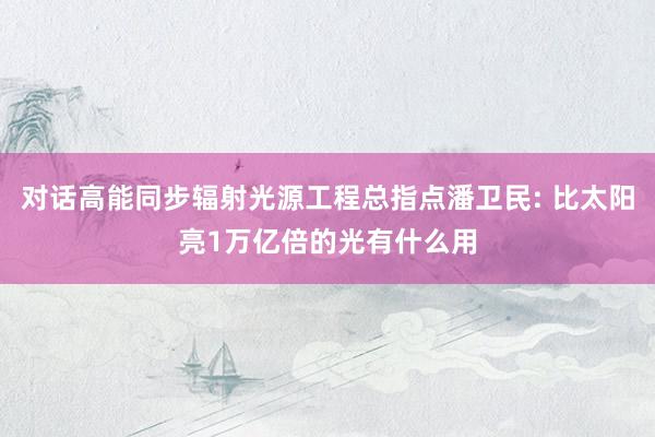 对话高能同步辐射光源工程总指点潘卫民: 比太阳亮1万亿倍的光有什么用