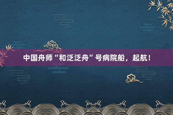 中国舟师“和泛泛舟”号病院船，起航！