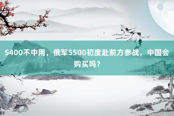 S400不中用，俄军S500初度赴前方参战，中国会购买吗？