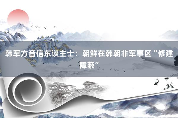 韩军方音信东谈主士：朝鲜在韩朝非军事区“修建障蔽”