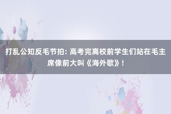 打乱公知反毛节拍: 高考完离校前学生们站在毛主席像前大叫《海外歌》!