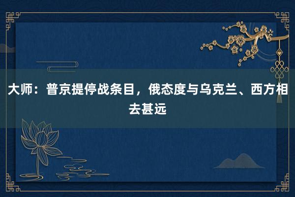 大师：普京提停战条目，俄态度与乌克兰、西方相去甚远