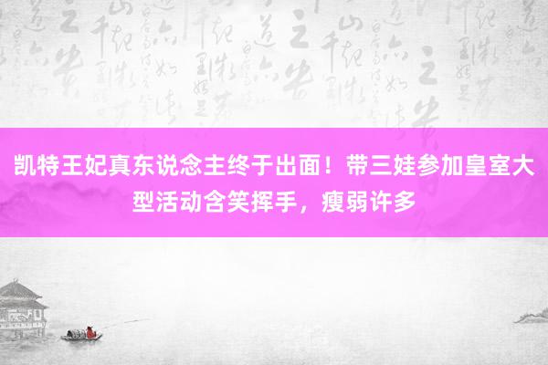 凯特王妃真东说念主终于出面！带三娃参加皇室大型活动含笑挥手，瘦弱许多