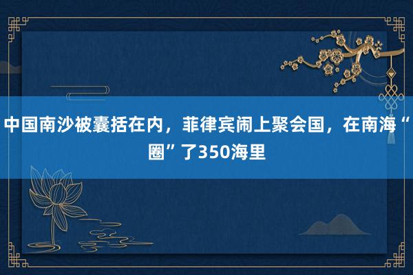 中国南沙被囊括在内，菲律宾闹上聚会国，在南海“圈”了350海里