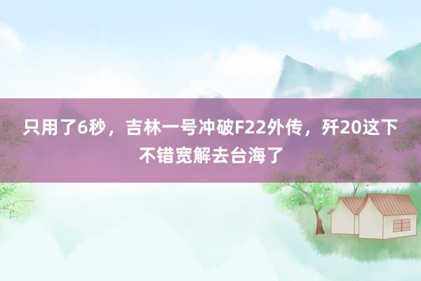 只用了6秒，吉林一号冲破F22外传，歼20这下不错宽解去台海了