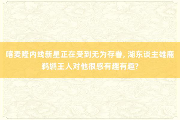 喀麦隆内线新星正在受到无为存眷, 湖东谈主雄鹿鹈鹕王人对他很感有趣有趣?