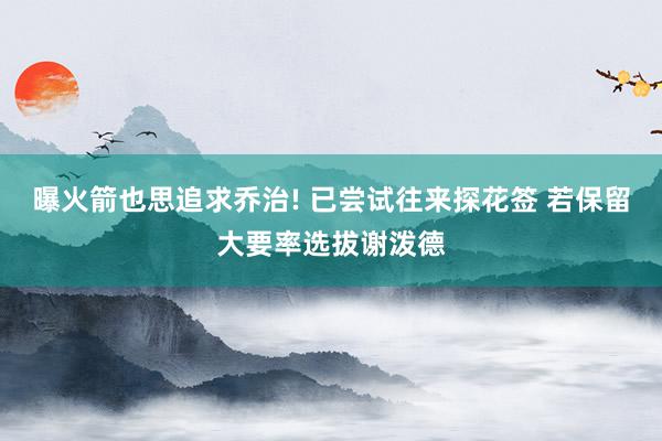 曝火箭也思追求乔治! 已尝试往来探花签 若保留大要率选拔谢泼德