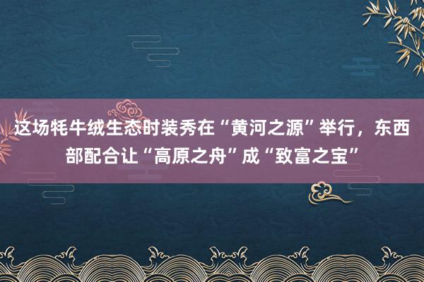 这场牦牛绒生态时装秀在“黄河之源”举行，东西部配合让“高原之舟”成“致富之宝”