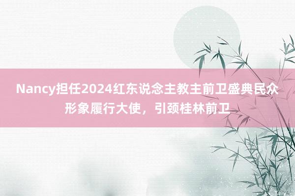 Nancy担任2024红东说念主教主前卫盛典民众形象履行大使，引颈桂林前卫