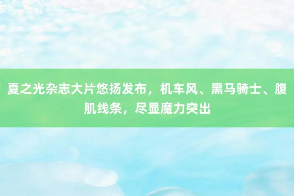 夏之光杂志大片悠扬发布，机车风、黑马骑士、腹肌线条，尽显魔力突出