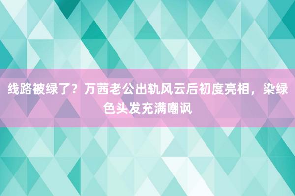 线路被绿了？万茜老公出轨风云后初度亮相，染绿色头发充满嘲讽