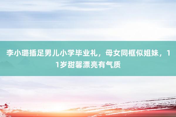 李小璐插足男儿小学毕业礼，母女同框似姐妹，11岁甜馨漂亮有气质