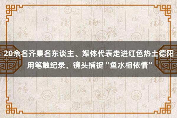 20余名齐集名东谈主、媒体代表走进红色热土德阳 用笔触纪录、镜头捕捉“鱼水相依情”