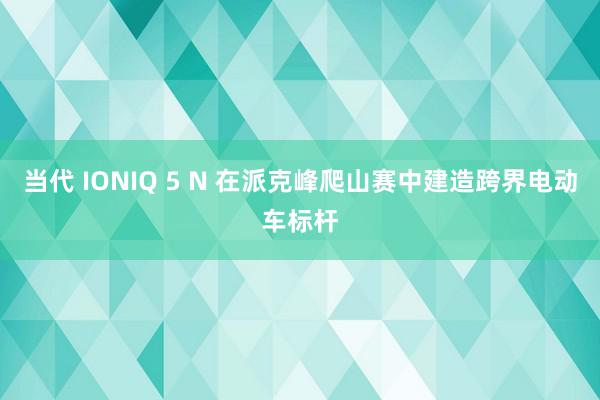 当代 IONIQ 5 N 在派克峰爬山赛中建造跨界电动车标杆