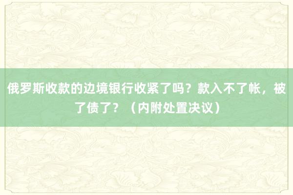 俄罗斯收款的边境银行收紧了吗？款入不了帐，被了债了？（内附处置决议）