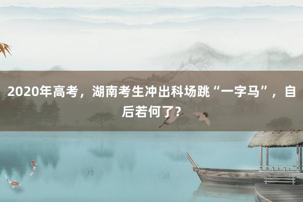 2020年高考，湖南考生冲出科场跳“一字马”，自后若何了？