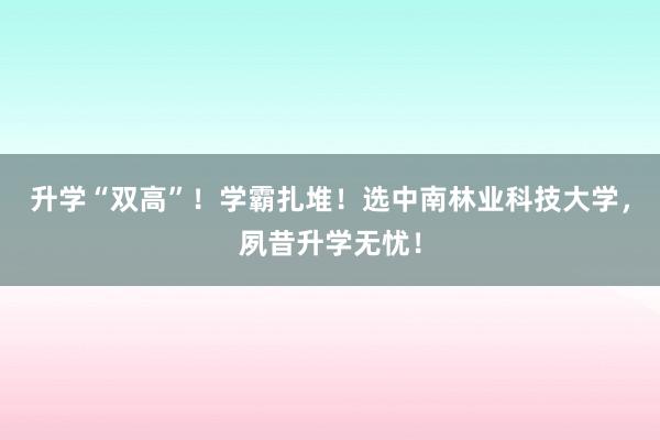 升学“双高”！学霸扎堆！选中南林业科技大学，夙昔升学无忧！