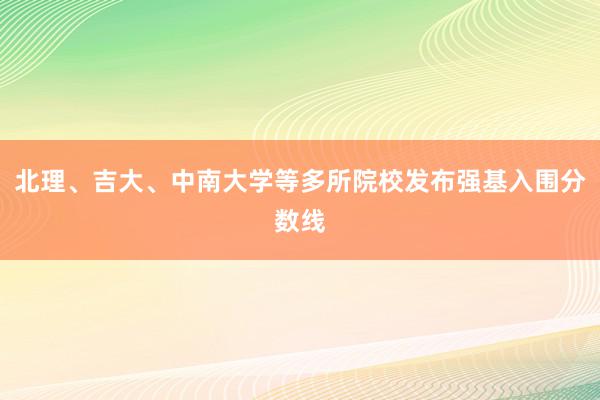 北理、吉大、中南大学等多所院校发布强基入围分数线