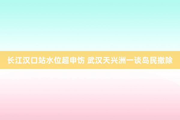 长江汉口站水位超申饬 武汉天兴洲一谈岛民撤除