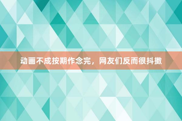 动画不成按期作念完，网友们反而很抖擞