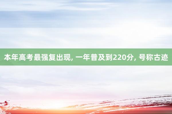 本年高考最强复出现, 一年普及到220分, 号称古迹