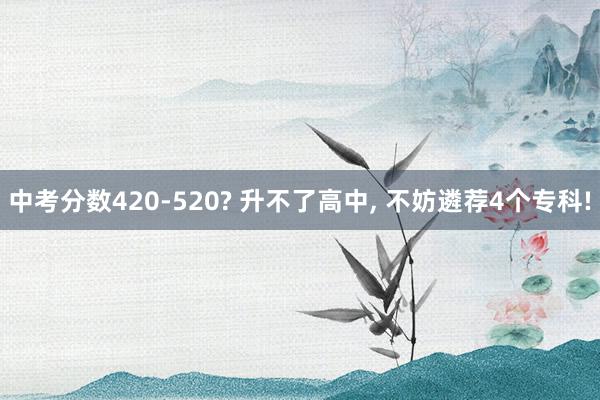 中考分数420-520? 升不了高中, 不妨遴荐4个专科!